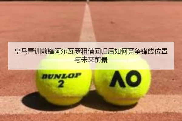 皇马青训前锋阿尔瓦罗租借回归后如何竞争锋线位置与未来前景